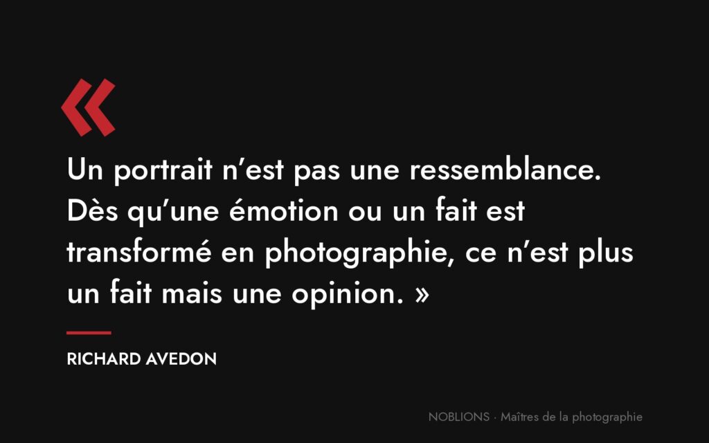 Citation de Richard Avedon : « Un portrait n’est pas une ressemblance. Dès qu’une émotion ou un fait est transformé en photographie, ce n’est plus un fait mais une opinion. »