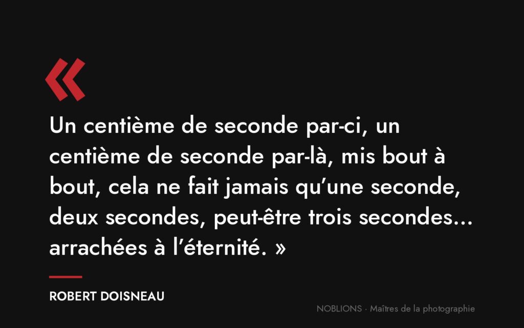 Citation de Robert Doisneau : « Un centième de seconde par-ci, un centième de seconde par-là, mis bout à bout, cela ne fait jamais qu’une seconde, deux secondes, peut-être trois secondes… arrachées à l’éternité. »