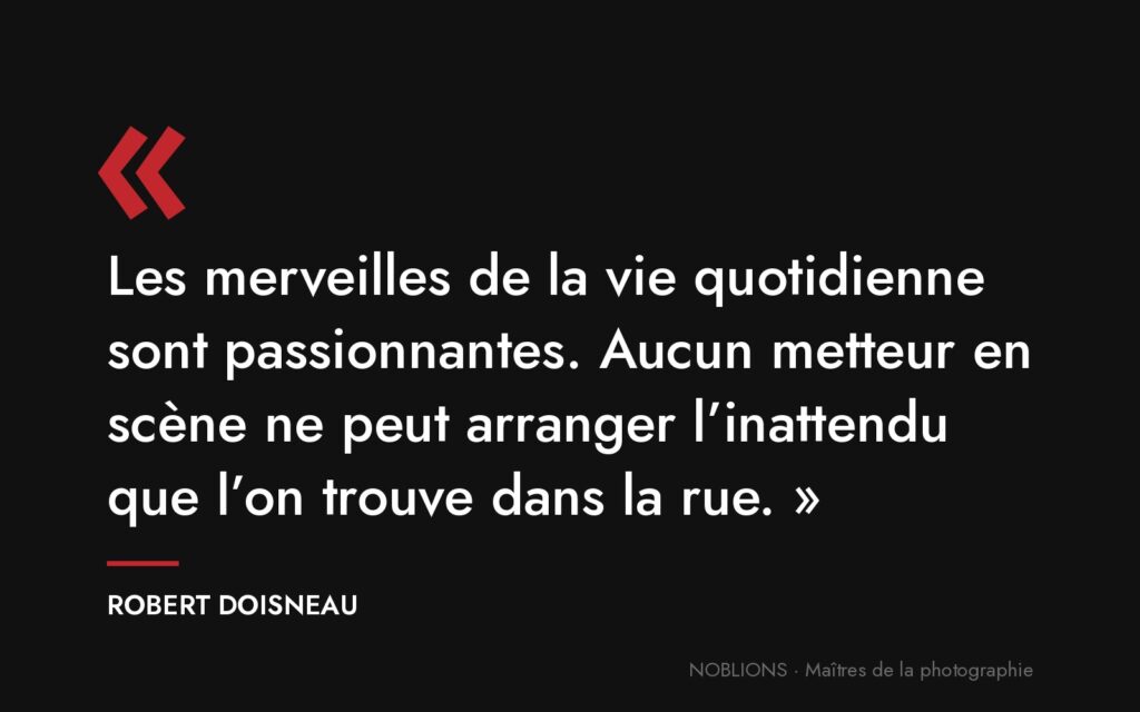 Citation de Robert Doisneau : « Les merveilles de la vie quotidienne sont passionnantes. Aucun metteur en scène ne peut arranger l’inattendu que l’on trouve dans la rue. »
