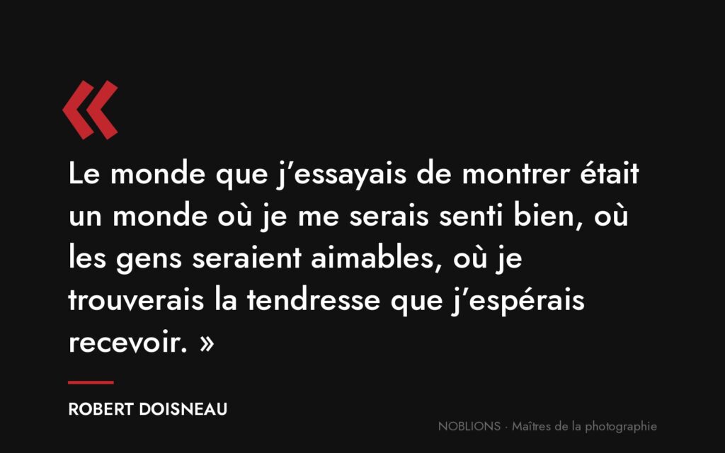 Citation de Robert Doisneau : « Le monde que j’essayais de montrer était un monde où je me serais senti bien, où les gens seraient aimables, où je trouverais la tendresse que j’espérais recevoir. »