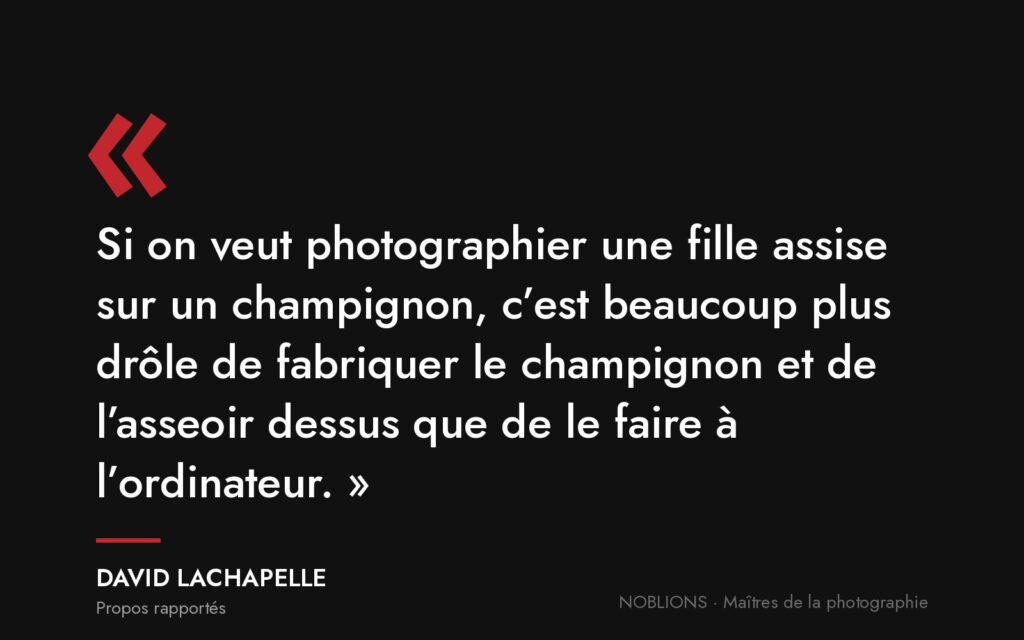 Citation de David LaChapelle : « Si on veut photographier une fille assise sur un champignon, c’est beaucoup plus drôle de fabriquer le champignon et de l’asseoir dessus que de le faire à l’ordinateur. »