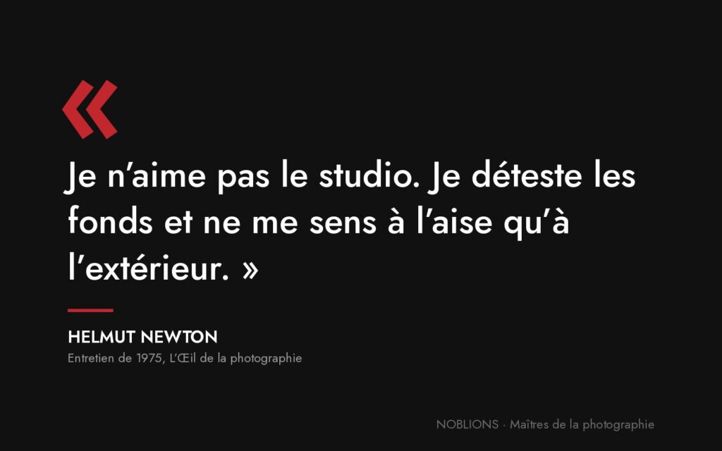 Citation de Helmut Newton : « Je n’aime pas le studio. Je déteste les fonds et ne me sens à l’aise qu’à l’extérieur. »