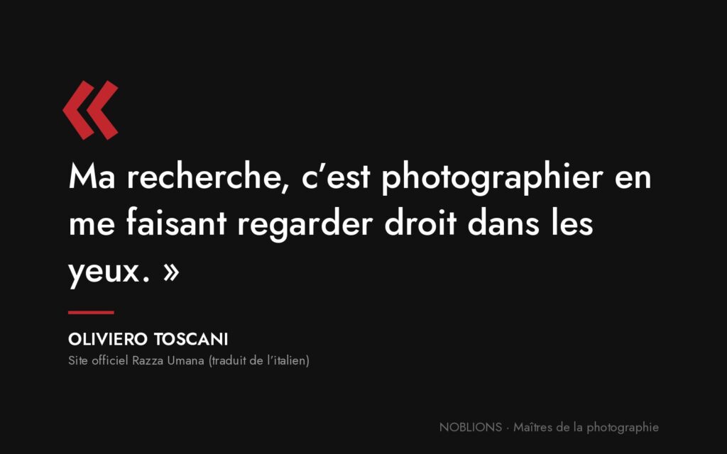 Citation d’Oliviero Toscani : « Ma recherche, c’est photographier en me faisant regarder droit dans les yeux. »