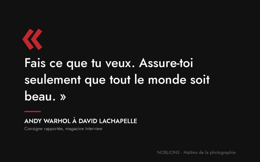 Citation de Andy Warhol à David LaChapelle : « Fais ce que tu veux. Assure-toi seulement que tout le monde soit beau. »