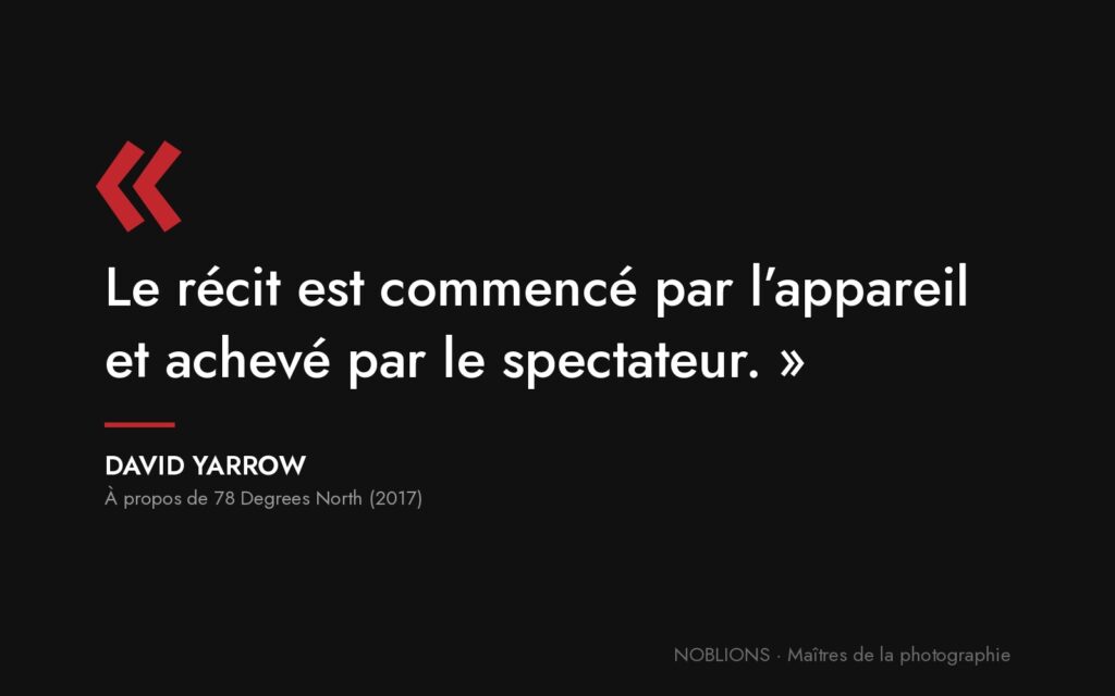 Citation de David Yarrow : « Le récit est commencé par l’appareil et achevé par le spectateur. »